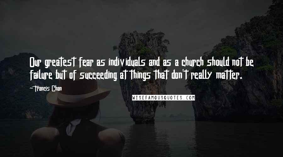 Francis Chan Quotes: Our greatest fear as individuals and as a church should not be failure but of succeeding at things that don't really matter.