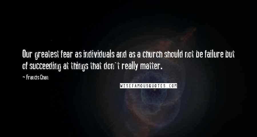 Francis Chan Quotes: Our greatest fear as individuals and as a church should not be failure but of succeeding at things that don't really matter.