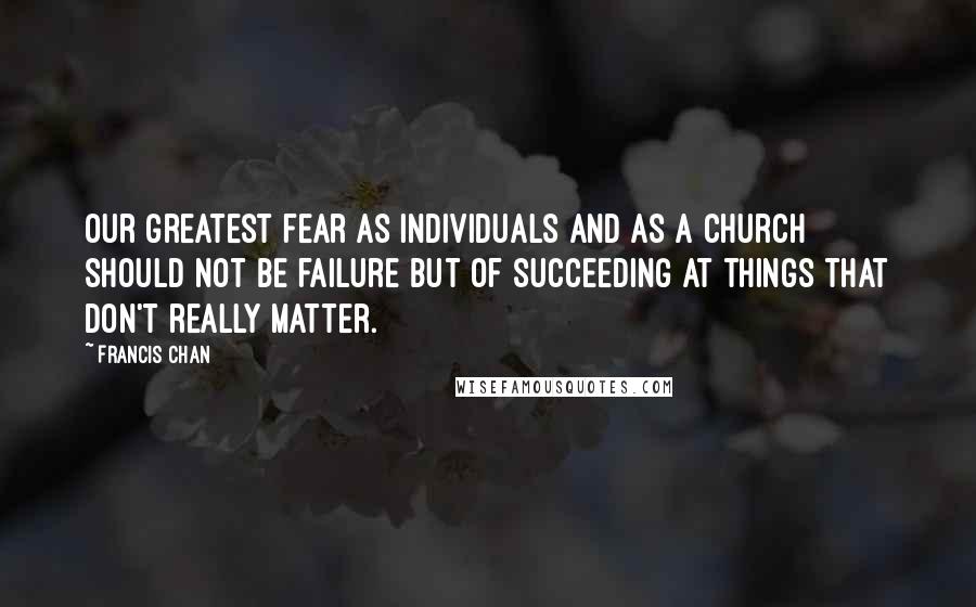 Francis Chan Quotes: Our greatest fear as individuals and as a church should not be failure but of succeeding at things that don't really matter.