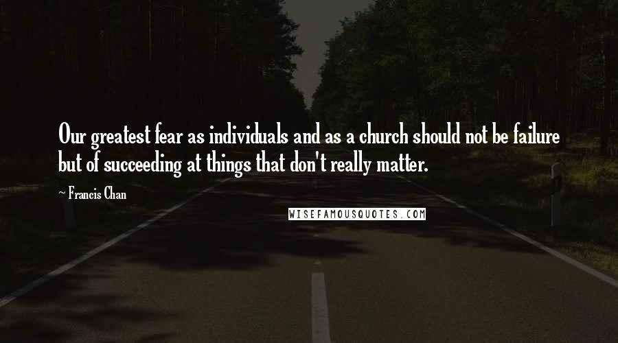 Francis Chan Quotes: Our greatest fear as individuals and as a church should not be failure but of succeeding at things that don't really matter.