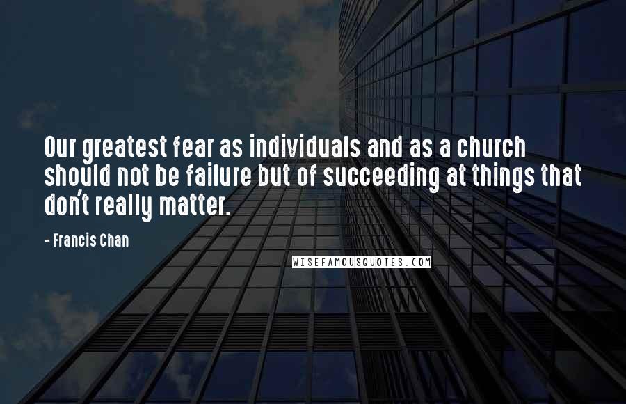 Francis Chan Quotes: Our greatest fear as individuals and as a church should not be failure but of succeeding at things that don't really matter.