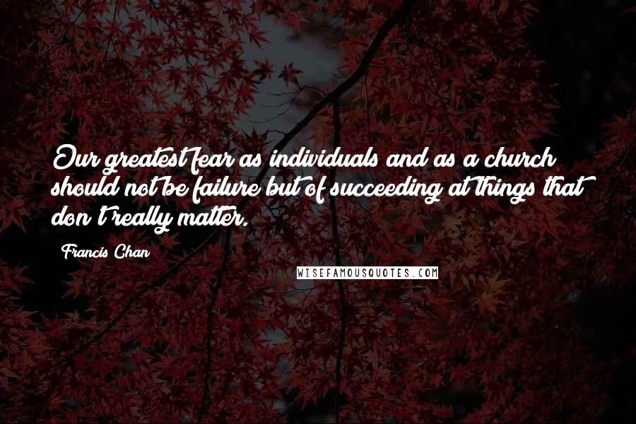 Francis Chan Quotes: Our greatest fear as individuals and as a church should not be failure but of succeeding at things that don't really matter.