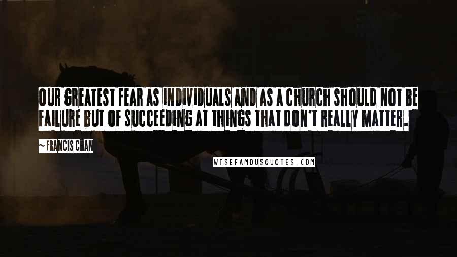 Francis Chan Quotes: Our greatest fear as individuals and as a church should not be failure but of succeeding at things that don't really matter.