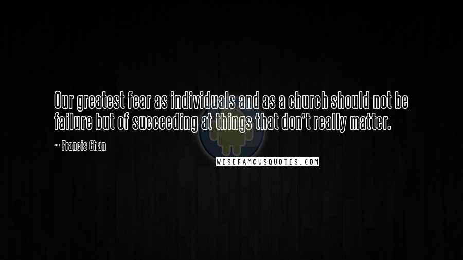 Francis Chan Quotes: Our greatest fear as individuals and as a church should not be failure but of succeeding at things that don't really matter.