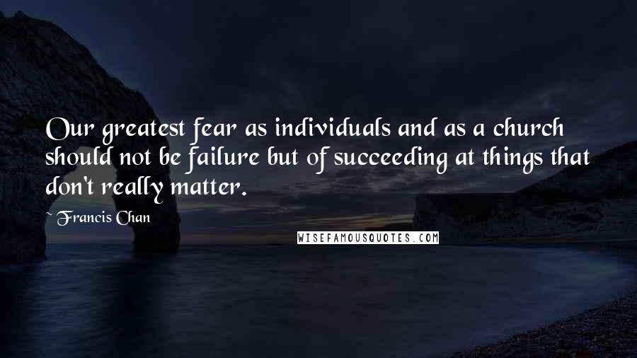 Francis Chan Quotes: Our greatest fear as individuals and as a church should not be failure but of succeeding at things that don't really matter.