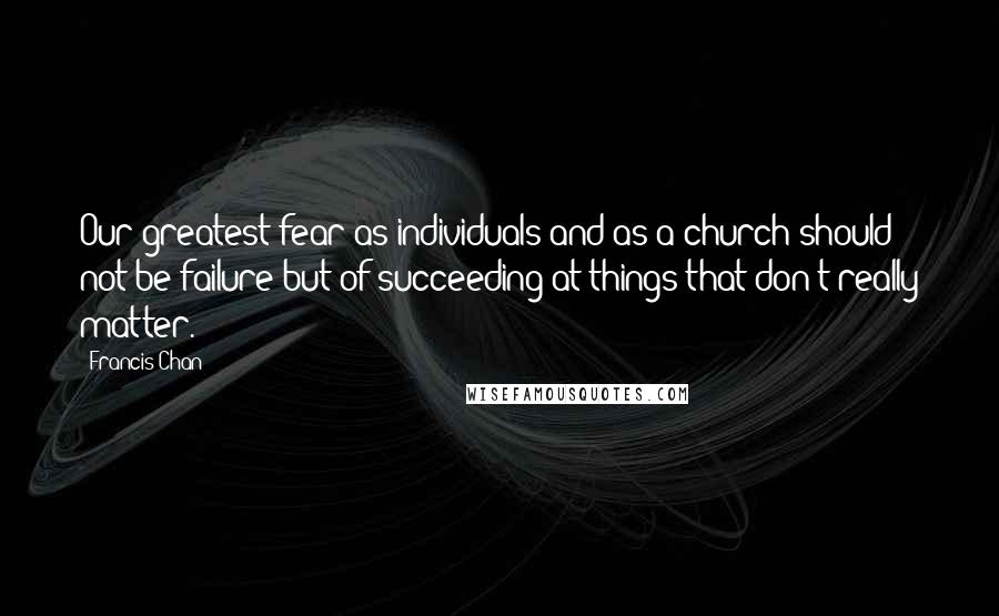 Francis Chan Quotes: Our greatest fear as individuals and as a church should not be failure but of succeeding at things that don't really matter.