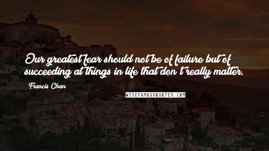 Francis Chan Quotes: Our greatest fear should not be of failure but of succeeding at things in life that don't really matter.