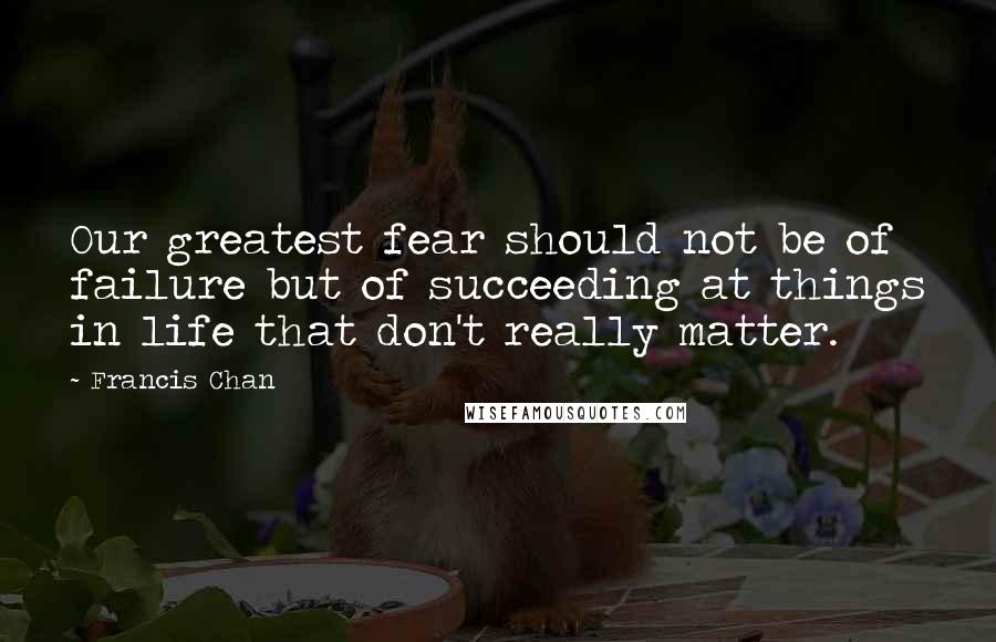 Francis Chan Quotes: Our greatest fear should not be of failure but of succeeding at things in life that don't really matter.