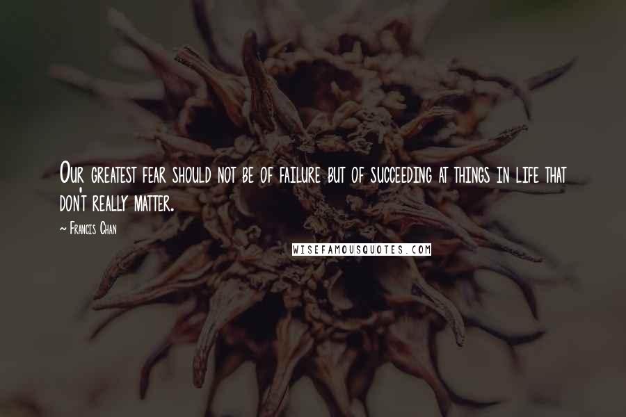 Francis Chan Quotes: Our greatest fear should not be of failure but of succeeding at things in life that don't really matter.