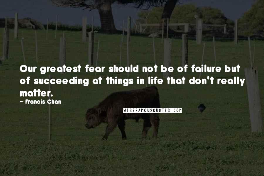 Francis Chan Quotes: Our greatest fear should not be of failure but of succeeding at things in life that don't really matter.