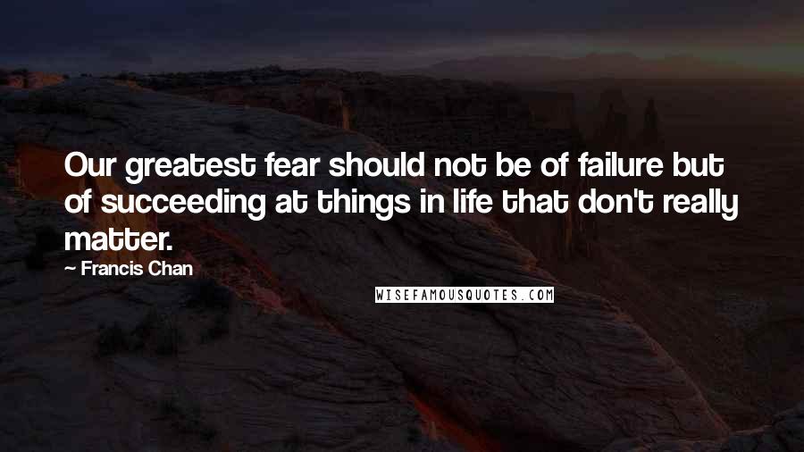 Francis Chan Quotes: Our greatest fear should not be of failure but of succeeding at things in life that don't really matter.