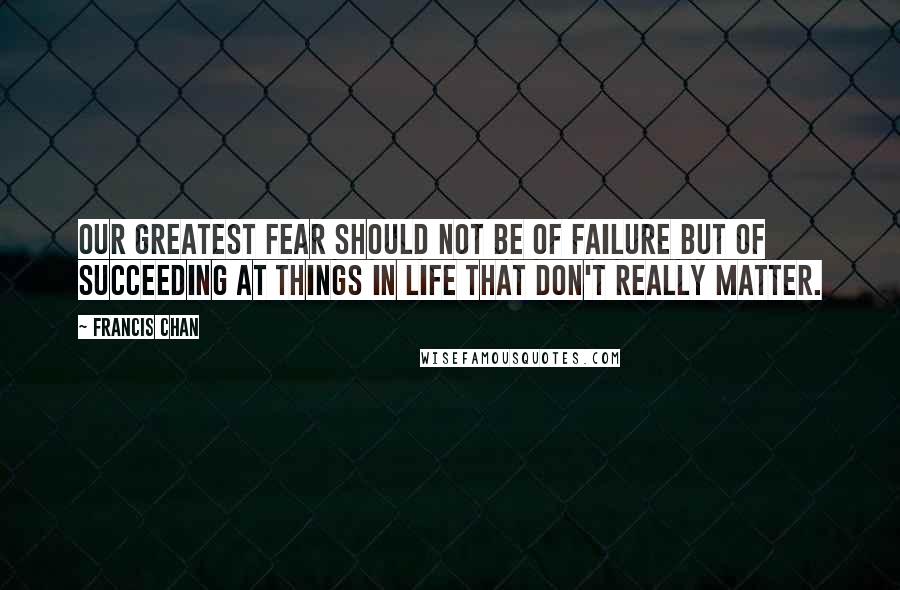 Francis Chan Quotes: Our greatest fear should not be of failure but of succeeding at things in life that don't really matter.