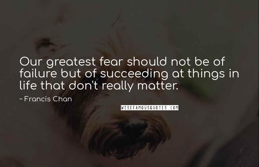 Francis Chan Quotes: Our greatest fear should not be of failure but of succeeding at things in life that don't really matter.