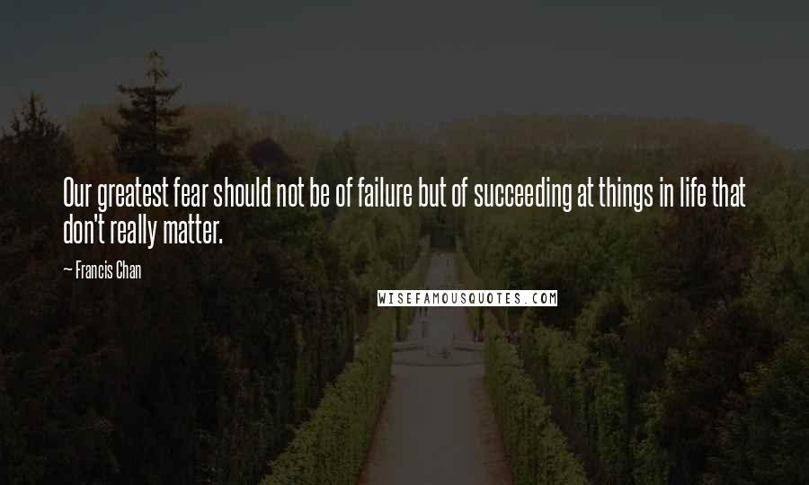 Francis Chan Quotes: Our greatest fear should not be of failure but of succeeding at things in life that don't really matter.