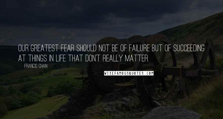 Francis Chan Quotes: Our greatest fear should not be of failure but of succeeding at things in life that don't really matter.