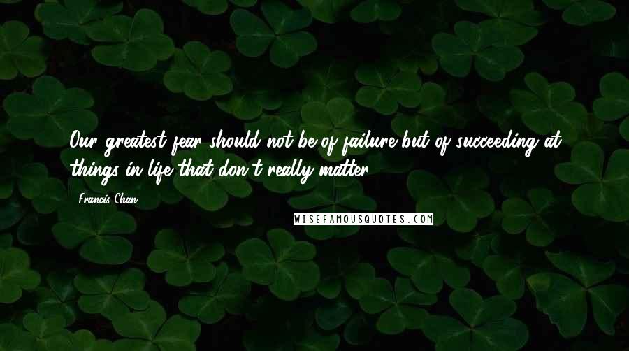 Francis Chan Quotes: Our greatest fear should not be of failure but of succeeding at things in life that don't really matter.