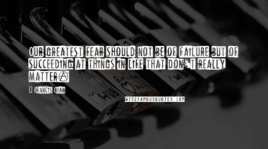 Francis Chan Quotes: Our greatest fear should not be of failure but of succeeding at things in life that don't really matter.