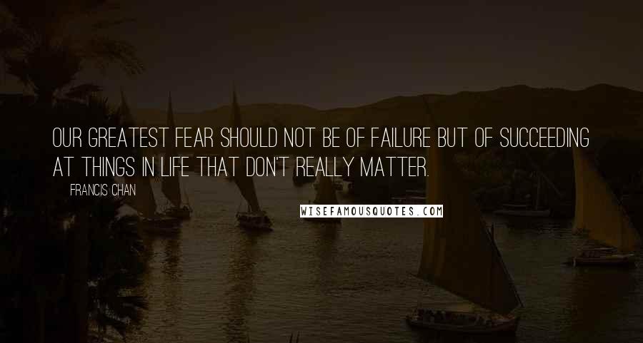 Francis Chan Quotes: Our greatest fear should not be of failure but of succeeding at things in life that don't really matter.