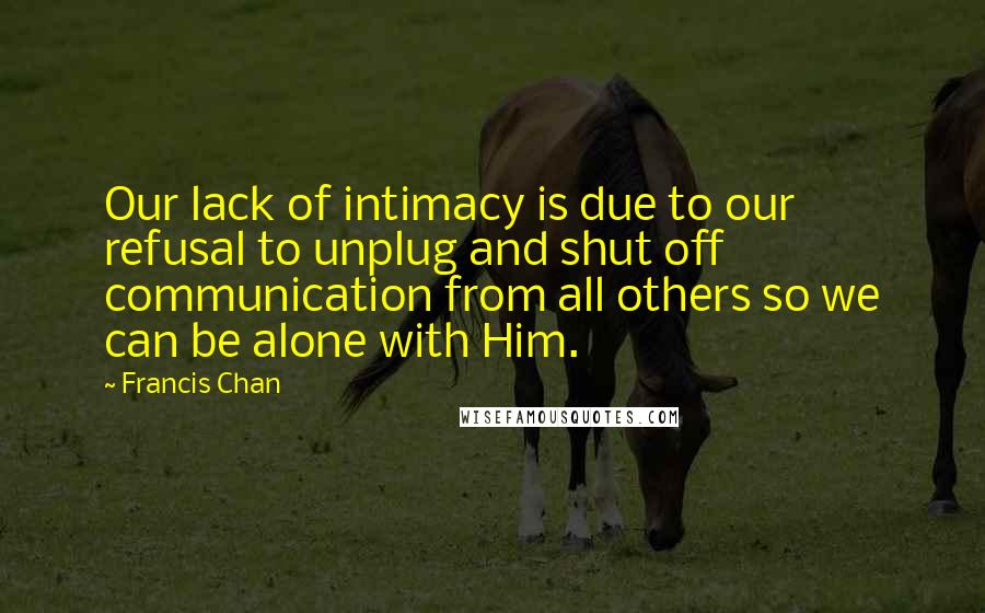 Francis Chan Quotes: Our lack of intimacy is due to our refusal to unplug and shut off communication from all others so we can be alone with Him.