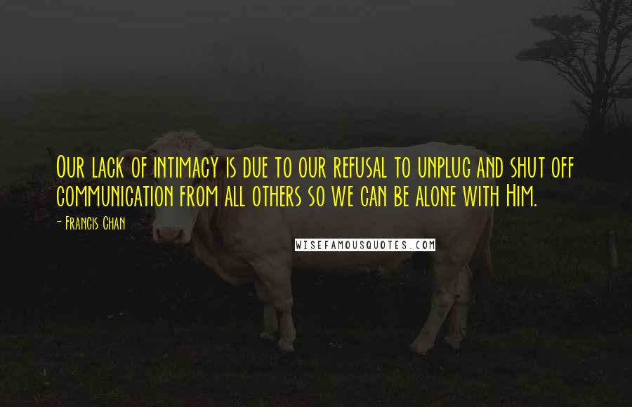 Francis Chan Quotes: Our lack of intimacy is due to our refusal to unplug and shut off communication from all others so we can be alone with Him.