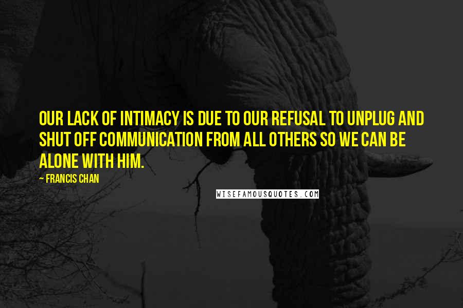 Francis Chan Quotes: Our lack of intimacy is due to our refusal to unplug and shut off communication from all others so we can be alone with Him.