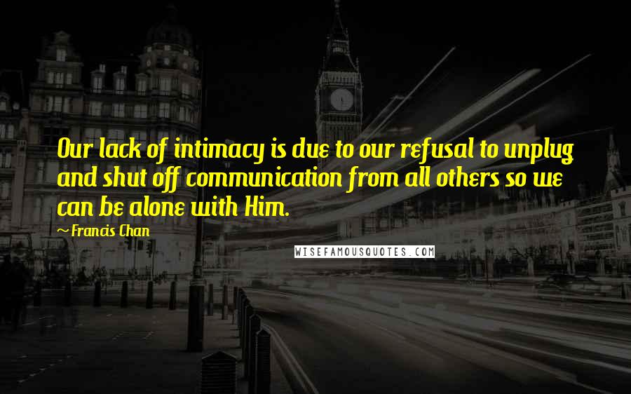 Francis Chan Quotes: Our lack of intimacy is due to our refusal to unplug and shut off communication from all others so we can be alone with Him.