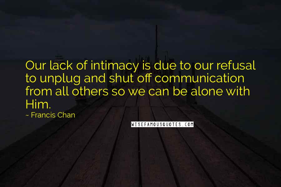 Francis Chan Quotes: Our lack of intimacy is due to our refusal to unplug and shut off communication from all others so we can be alone with Him.