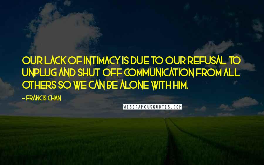 Francis Chan Quotes: Our lack of intimacy is due to our refusal to unplug and shut off communication from all others so we can be alone with Him.