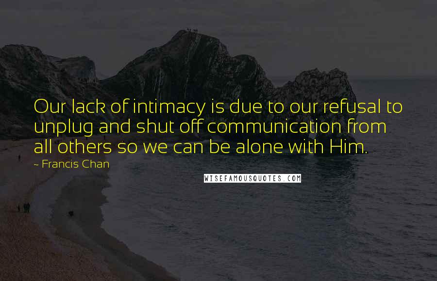 Francis Chan Quotes: Our lack of intimacy is due to our refusal to unplug and shut off communication from all others so we can be alone with Him.