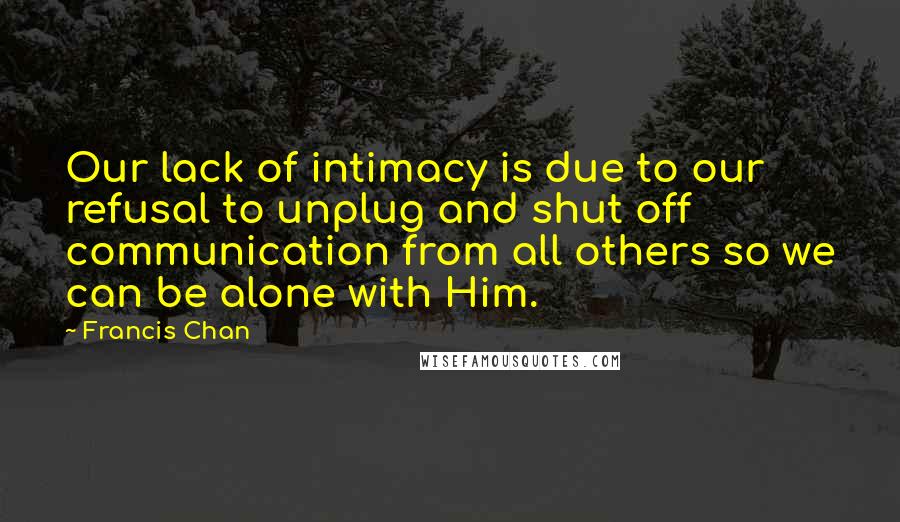 Francis Chan Quotes: Our lack of intimacy is due to our refusal to unplug and shut off communication from all others so we can be alone with Him.