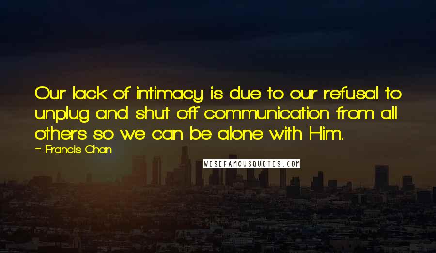 Francis Chan Quotes: Our lack of intimacy is due to our refusal to unplug and shut off communication from all others so we can be alone with Him.