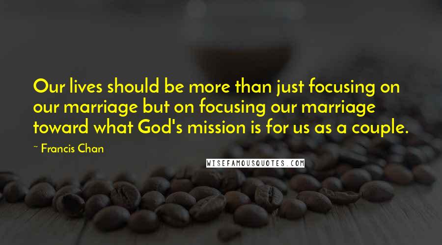 Francis Chan Quotes: Our lives should be more than just focusing on our marriage but on focusing our marriage toward what God's mission is for us as a couple.