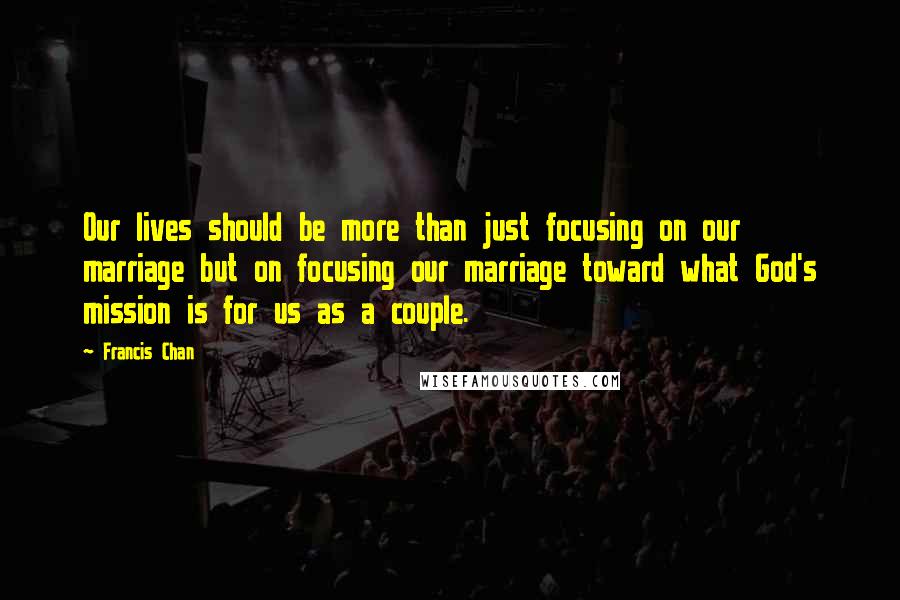 Francis Chan Quotes: Our lives should be more than just focusing on our marriage but on focusing our marriage toward what God's mission is for us as a couple.