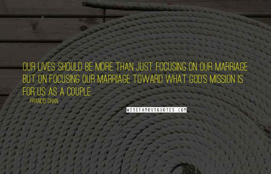 Francis Chan Quotes: Our lives should be more than just focusing on our marriage but on focusing our marriage toward what God's mission is for us as a couple.