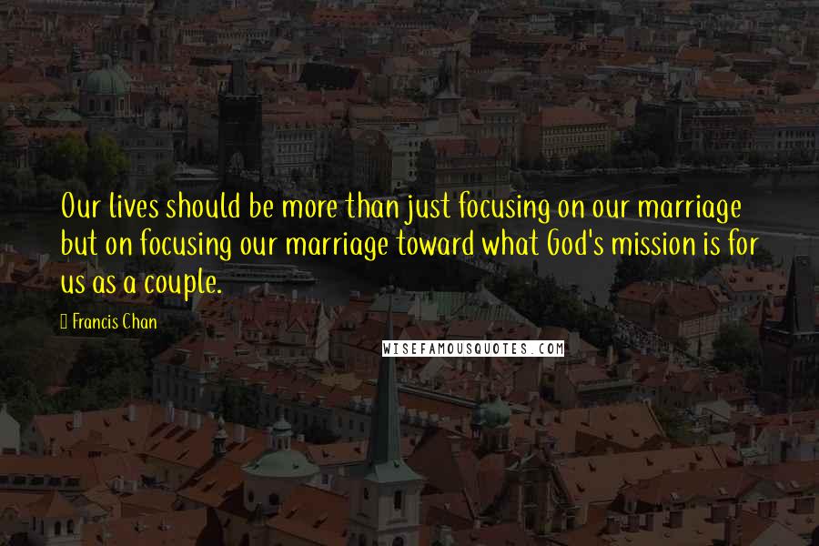 Francis Chan Quotes: Our lives should be more than just focusing on our marriage but on focusing our marriage toward what God's mission is for us as a couple.