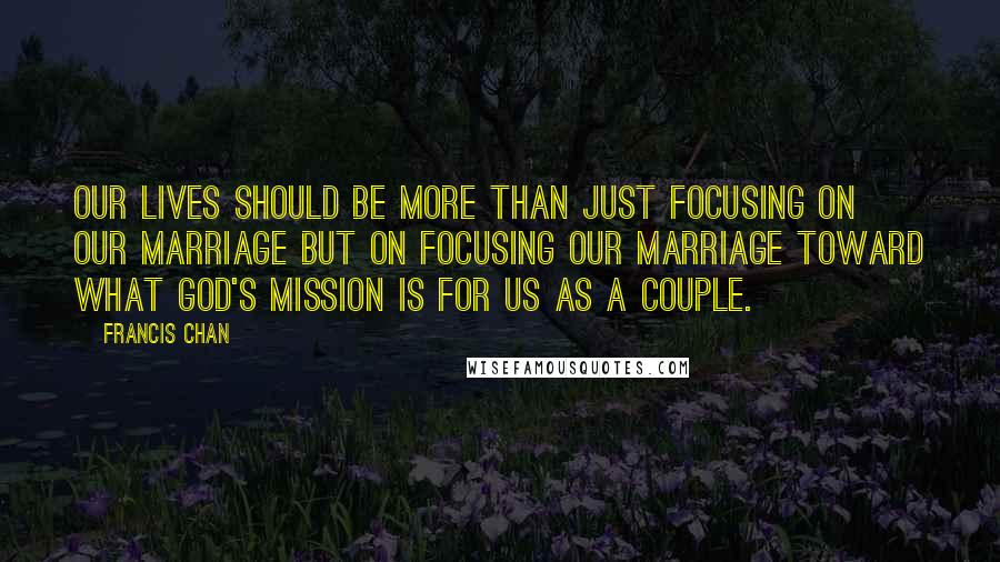 Francis Chan Quotes: Our lives should be more than just focusing on our marriage but on focusing our marriage toward what God's mission is for us as a couple.