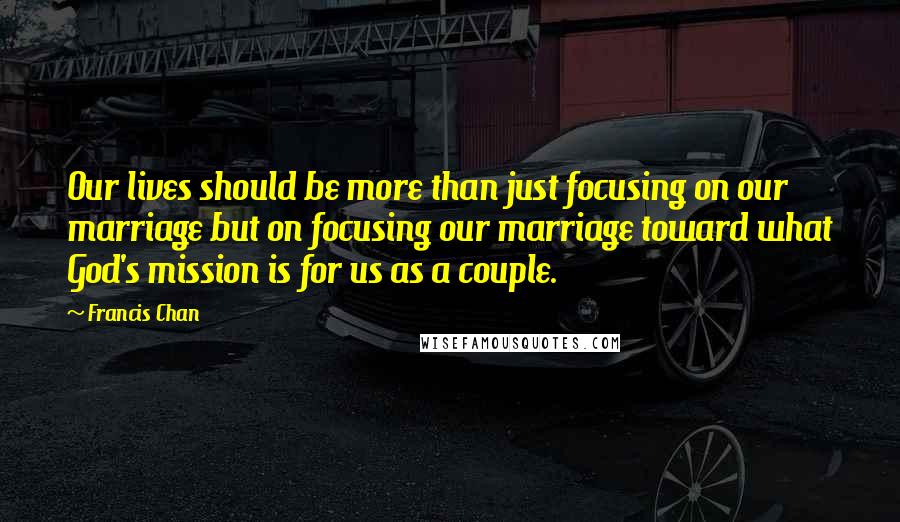 Francis Chan Quotes: Our lives should be more than just focusing on our marriage but on focusing our marriage toward what God's mission is for us as a couple.