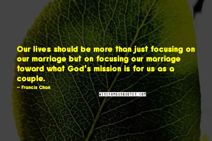 Francis Chan Quotes: Our lives should be more than just focusing on our marriage but on focusing our marriage toward what God's mission is for us as a couple.