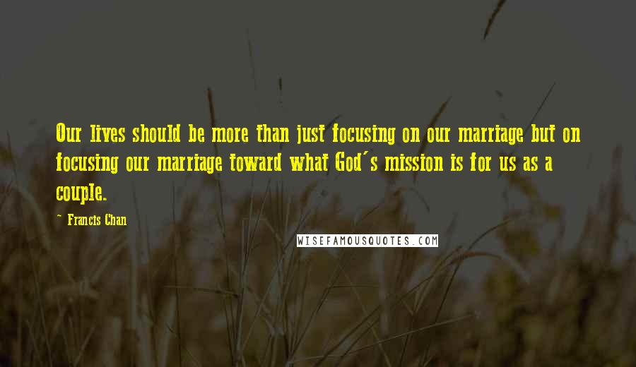 Francis Chan Quotes: Our lives should be more than just focusing on our marriage but on focusing our marriage toward what God's mission is for us as a couple.