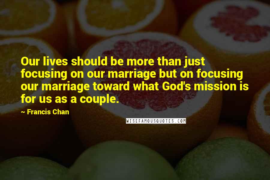 Francis Chan Quotes: Our lives should be more than just focusing on our marriage but on focusing our marriage toward what God's mission is for us as a couple.