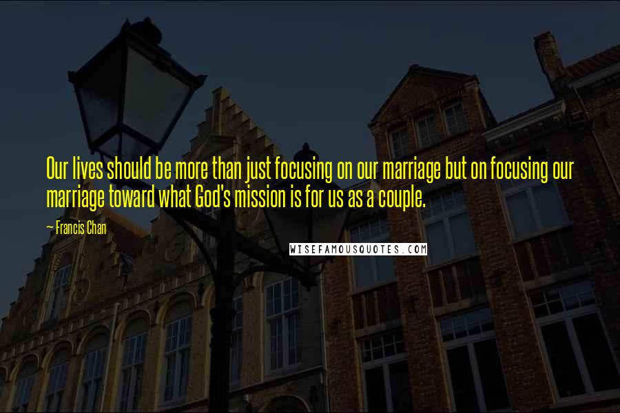 Francis Chan Quotes: Our lives should be more than just focusing on our marriage but on focusing our marriage toward what God's mission is for us as a couple.