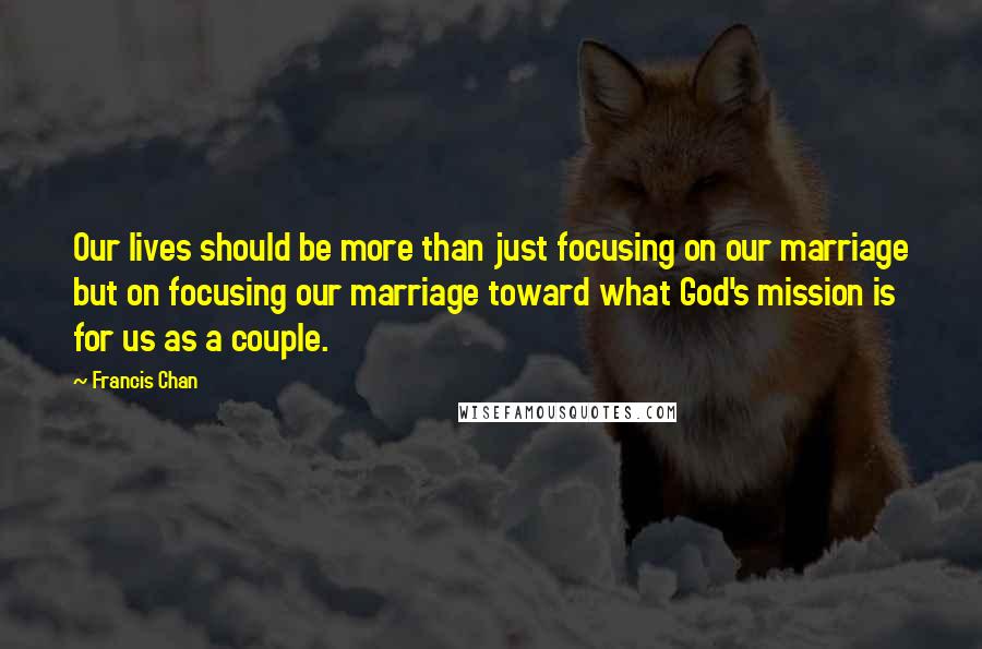 Francis Chan Quotes: Our lives should be more than just focusing on our marriage but on focusing our marriage toward what God's mission is for us as a couple.