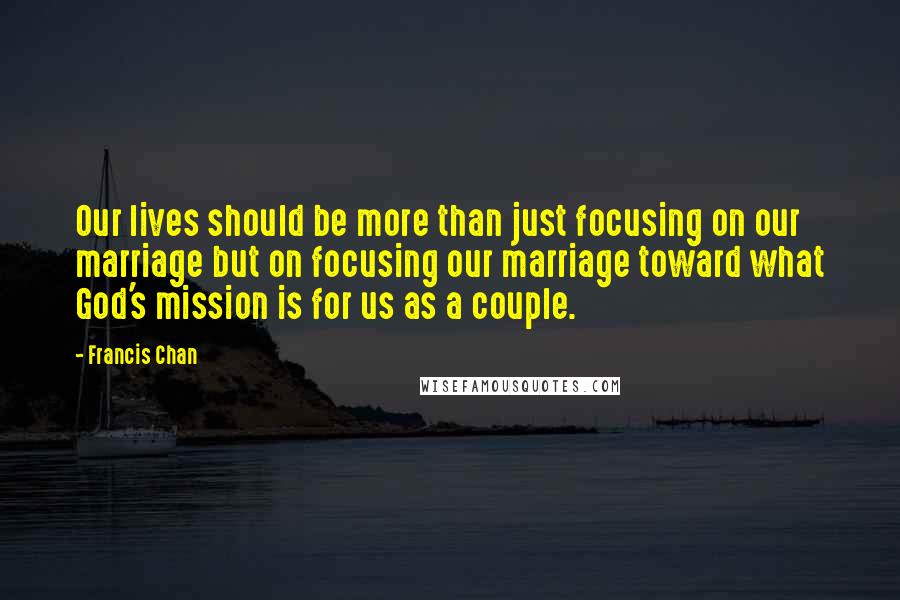 Francis Chan Quotes: Our lives should be more than just focusing on our marriage but on focusing our marriage toward what God's mission is for us as a couple.