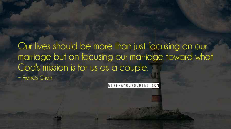 Francis Chan Quotes: Our lives should be more than just focusing on our marriage but on focusing our marriage toward what God's mission is for us as a couple.