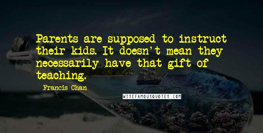 Francis Chan Quotes: Parents are supposed to instruct their kids. It doesn't mean they necessarily have that gift of teaching.