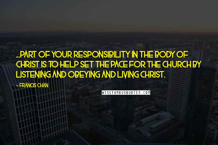 Francis Chan Quotes: ...part of your responsibility in the body of Christ is to help set the pace for the church by listening and obeying and living Christ.