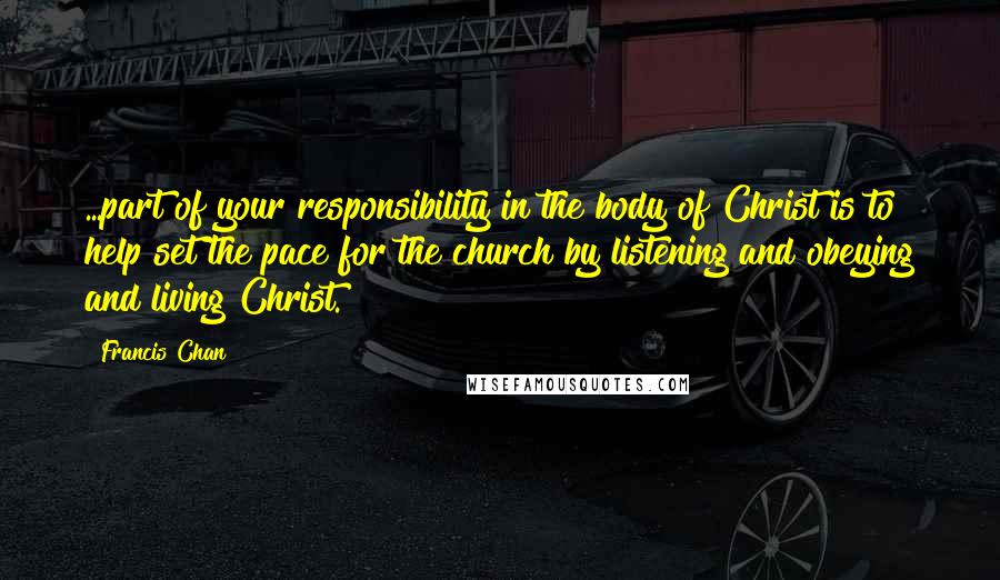 Francis Chan Quotes: ...part of your responsibility in the body of Christ is to help set the pace for the church by listening and obeying and living Christ.