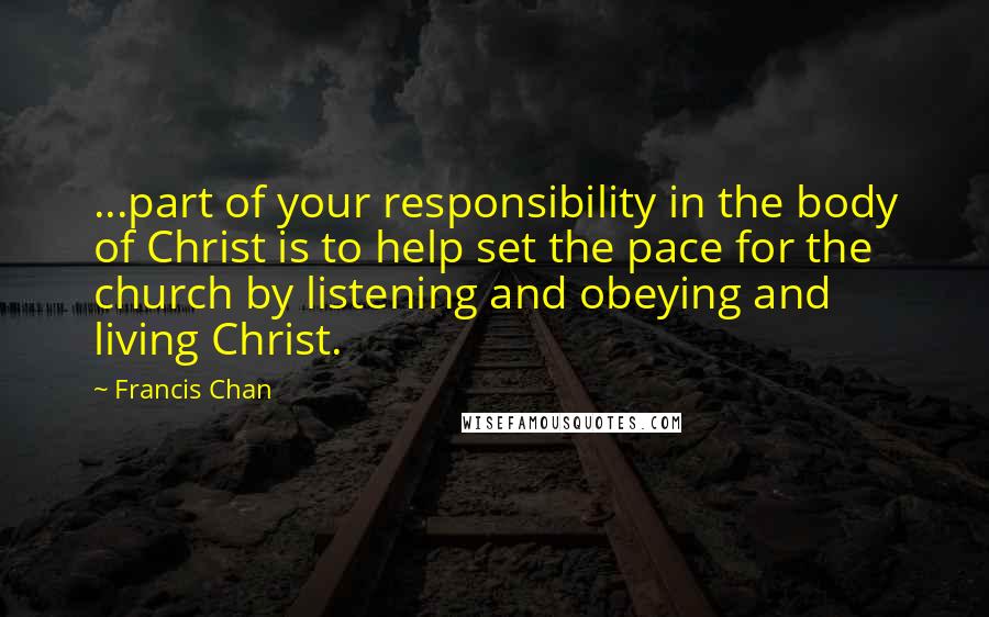 Francis Chan Quotes: ...part of your responsibility in the body of Christ is to help set the pace for the church by listening and obeying and living Christ.