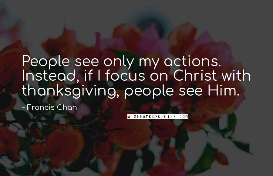 Francis Chan Quotes: People see only my actions. Instead, if I focus on Christ with thanksgiving, people see Him.