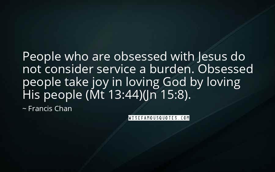 Francis Chan Quotes: People who are obsessed with Jesus do not consider service a burden. Obsessed people take joy in loving God by loving His people (Mt 13:44)(Jn 15:8).